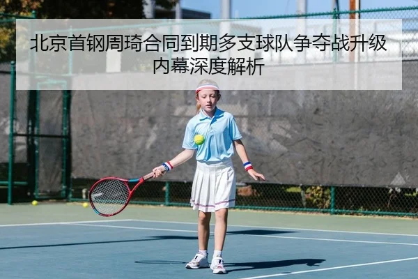北京首钢周琦合同到期多支球队争夺战升级内幕深度解析